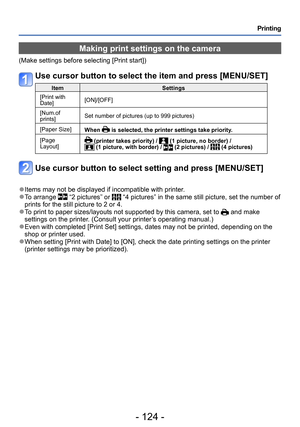 Page 124- 124 -
Printing
Making print settings on the camera
(Make settings before selecting [Print start])
Use cursor button to select the item and press [MENU/SET]
ItemSettings
[Print with 
Date] [ON]/[OFF]
[Num.of 
prints] Set number of pictures (up to 999 pictures)
[Paper Size] When 
 is selected, the printer settings take priority.
[Page 
Layout]
 (printer takes priority) /  (1 picture, no border) /  (1 picture, with border) /  (2 pictures) /  (4 pictures)
Use cursor button to select setting and press...