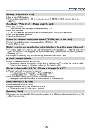 Page 129- 129 -
Message displays
[Memory card parameter error]
 ●Card is not of SD standard. ●When cards in capacities of 4 GB or more are used, only SDHC or SDXC Memory Cards are 
supported.
[Read Error] / [Write Error]     [Please check the card]
 ●Data read has failed. → Check whether card has been inserted correctly (→15). ●Data write has failed. → Turn off power and remove card, before re-inserting and turning on power again.
 ●Card may possibly be damaged. ●Try with a different card.
[Cannot record due to...