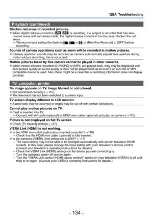 Page 134- 134 -
Q&A  Troubleshooting
Playback (continued)
Blacken red areas of recorded pictures. ●When digital red-eye correction (, ) is operating, if a subject is recorded that has skin-
colored areas with red areas inside, the digital red-eye correction function may blacken the red 
areas.
 →  We recommend

 setting the flash to 
,  or , or [Red-Eye Removal] to [OFF] before 
recording.
Sounds of camera operations such as zoom will be recorded in motion pictures. ●Camera operation sounds may be recorded as...