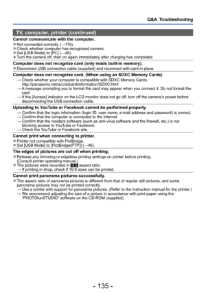 Page 135- 135 -
Q&A  Troubleshooting
TV, computer, printer (continued)
Cannot communicate with the computer. ●Not connected correctly (→119). ●Check whether computer has recognized camera. ●Set [USB Mode] to [PC] (→46). ●Turn the camera off, then on again immediately after charging has completed.
Computer does not recognize card (only reads built-in memory). ●Disconnect USB connection cable (supplied) and reconnect with card in place.
Computer does not recognize card. (When using an SDXC Memory Cards) →  Check...