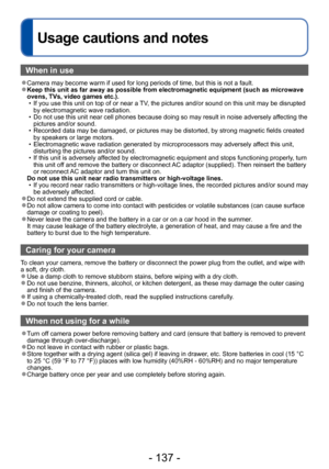 Page 137- 137 -
Usage cautions and notes
When in use
 ●Camera may become warm if used for long periods of time, but this is not a fault. ●Keep this unit as far away as possible from electromagnetic equipment (such as microwave 
ovens, TVs, video games etc.).
 • If you use this unit on top of or near a TV
, the pictures and/or sound on this unit may be disrupted 
by electromagnetic wave radiation. 
 • Do not use this unit near cell phones because doing so may result in noise adversely affecting the  pictures...