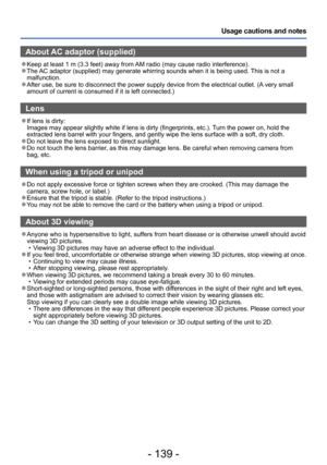 Page 139- 139 -
Usage cautions and notes
About AC adaptor (supplied)
 ●Keep at least 1 m (3.3 feet) away from AM radio (may cause radio interference). ●The AC adaptor (supplied) may generate whirring sounds when it is being used. This is not a 
malfunction.
 ●After use, be sure to disconnect the power supply device from the electrical outlet. (A very small 
amount of current is consumed if it is left connected.)
Lens
 ●If lens is dirty:  
Images may appear slightly white if lens is dirty (fingerprints, etc.)....