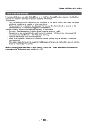 Page 140- 140 -
Usage cautions and notes
Personal Information
If names or birthdays are set in [Baby] Mode or in the [Face Recog.] function, keep in mind that the 
camera and recorded pictures will contain personal information.
 ●Disclaimer • Data containing personal information can be altered or lost due to malfunction, static electricity, accidents, breakdowns, repairs, or other operations. 
Panasonic will not be liable for any damage that occurs, direct or indirect, as a result of the 
alteration or loss of...
