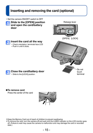 Page 15- 15 -
Inserting and removing the card (optional)
 • Set the camera ON/OFF switch to OFF
Slide to the [OPEN] position 
and open the card/battery 
door
Insert the card all the way
 • Check orientation: terminals face LCD • Push in until it clicks.
Do not 
touch 
terminal
 ■To remove card
Press the center of the card
 ●Keep the Memory Card out of reach of children to prevent swallowing. ●To remove the card, turn the camera off and wait until the LUMIX indicator on the LCD monitor goes 
off. (Failure to...