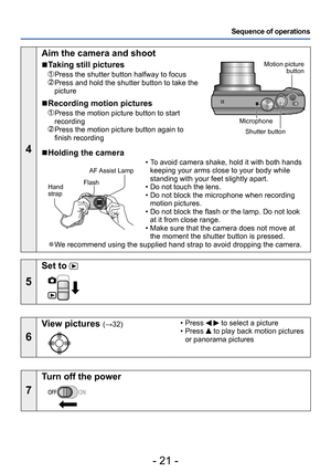 Page 21- 21 -
Sequence of operations
4
Aim the camera and shoot
 ■Taking still pictures
 Press the shutter button halfway to focus  Press and hold the shutter button to take the 
picture
 ■Recording motion pictures
  Press the motion picture button to start 
recording
  Press the motion picture button again to 
finish recording
Motion picture button
Shutter button
Microphone
 ■Holding the camera
Flash
Hand  
strap AF Assist Lamp
 • To avoid camera shake, hold it with both hands 
keeping your arms close to your...