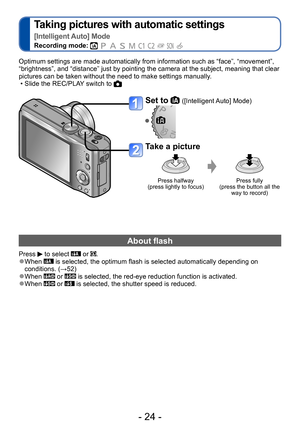 Page 24- 24 -
Taking pictures with automatic settings   
[Intelligent Auto] Mode
Recording mode:          
Set to  ([Intelligent Auto] Mode)
Take a picture
Press halfway  
(press lightly to focus) Press fully  
(press the button all the  way to record)
Optimum settings are made automatically from information such as “face”, “movement”, 
“brightness”, and “distance” just by pointing the camera at the subject, meaning that clear 
pictures can be taken without the need to make settings manually .
 • Slide the...