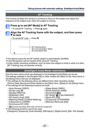 Page 27- 27 -
Taking pictures with automatic settings  [Intelligent Auto] Mode 
[Intelligent Auto] Mode restrictions
Only the menu items which are displayed in the [Intelligent Auto] Mode can be set.
The settings selected in the [Program AE] or other modes will reflect on the menu items in 
the [Setup] menu that are not displayed. 
 ●The settings for the following items are different from other recording modes: 
[Picture Size], [Burst] and [Color Mode] on the [Rec] menu, [Beep] on the [Setup] menu
 ●The...