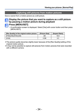 Page 34- 34 -
Viewing your pictures  [Normal Play]
Capturing still pictures from motion pictures
Save a scene from a motion picture as a still picture.
Display the picture that you want to capture as a still picture 
by pausing a motion picture during playback
Press [MENU/SET]
 • A confirmation screen is displayed. Select [Yes] with cursor button and then press [MENU/SET]. 
[Rec Quality] of the original motion picture [Picture Size] [Aspect Ratio]
[FHD] [HD] [FSH] [SH] 2M16:9
[VGA] 0.3M4:3
 ●The picture quality...