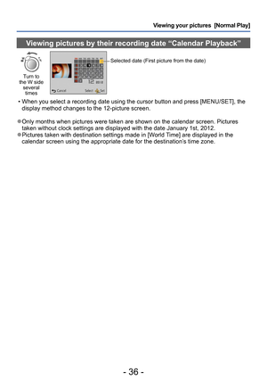 Page 36- 36 -
Viewing your pictures  [Normal Play]
Viewing pictures by their recording date “Calendar Playback”
Turn to 
the W side  several times
Selected date (First picture from the date)
 • When you select a recording date using the cursor button and press [MENU/SET], the 
display method changes to the 12-picture screen.
 ●Only months when pictures were taken are shown on the calendar screen. Pictures 
taken without clock settings are displayed with the date January 1st, 2012.
 ●Pictures taken with...