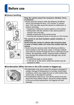 Page 5- 5 -
Before use
Before use
 ■Camera handling
Keep the camera away from excessive vibration, force, 
or pressure.
 ●Avoid using the camera under the following conditions, 
which may damage the lens, LCD monitor, or camera 
body. This may also cause the camera to malfunction or 
prevent recording.
 • Dropping or hitting the camera against a hard surface • Sitting down with the camera in your pants pocket or forcing it into a full bag
 • Adding accessories to the camera strap • Pushing with excessive force...