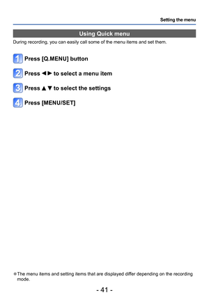 Page 41- 41 -
Setting the menu
Using Quick menu
During recording, you can easily call some of the menu items and set them.
Press [Q.MENU] button
Press   to select a menu item
Press   to select the settings
Press [MENU/SET]
 ●The menu items and setting items that are displayed differ depending on the recording 
mode.  