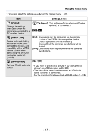 Page 47- 47 -
Using the [Setup] menu
ItemSettings, notes
[Output]
Change the settings 
to be used when the 
camera is connected to a 
TV or other device.[TV Aspect]  (This setting performs when an A V cable 
(optional) is connected.)
 / 
[VIERA Link]
Enable automatic linking 
with other VIERA Link-
compatible devices, and 
operability with a VIERA 
remote control when 
connecting via an HDMI 
mini cable (optional) 
(→112). [ON]: 
 
   Operations may be performed via the remote 
control of the VIERA...