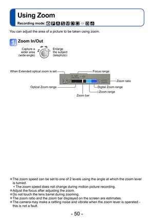 Page 50- 50 -
Using Zoom
Recording mode:          
Application (Record)
 ●The zoom speed can be set to one of 2 levels using the angle at which the zoom lever 
is turned.
 • The zoom speed does not change during motion picture recording. ●Adjust the focus after adjusting the zoom. ●Do not touch the lens barrel during zooming. ●The zoom ratio and the zoom bar displayed on the screen are estimates. ●The camera may make a rattling noise and vibrate when the zoom lever is operated - 
this is not a fault.
You can...