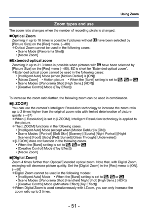 Page 51- 51 -
Using Zoom
Zoom types and use
The zoom ratio changes when the number of recording pixels is changed.
 ■Optical Zoom
Zooming in up to 16 times is possible if pictures without  have been selected by 
[Picture Size] on the [Rec] menu. (→80)
 ●Optical Zoom cannot be used in the following cases: • Scene Mode ([Panorama Shot]) • [Macro Zoom]
 ■Extended optical zoom
Zooming in up to 31.3 times is possible when pictures with  have been selected by 
[Picture Size] on the [Rec] menu (→80). EZ is short for...