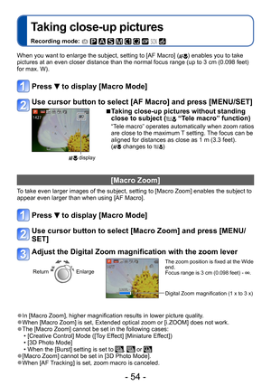 Page 54- 54 -
Taking close-up pictures
Recording mode:          
When you want to enlarge the subject, setting to [AF Macro] () enables you to take 
pictures at an even closer distance than the normal focus range (up to 3 cm (0.098 feet) 
for max. W). 
Press  to display [Macro Mode]
Use cursor button to select [AF Macro] and press [MENU/SET]
 display
 ■Taking close-up pictures without standing 
close to subject ( “Tele macro” function)
“Tele macro” operates automatically when zoom ratios 
are close to the...