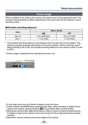 Page 55- 55 -
Taking close-up pictures
 ●It may take some time until distant subjects come into focus. ●Using a tripod and [Selftimer] is recommended. Also, when recording a subject that is 
close to the camera, setting [Flash] to  [Forced Flash Off] is recommended. ●Moving the camera after aligning the focus is likely to result in poorly focused pictures 
if subject is close to the camera, due to the margin for focus alignment being severely 
reduced.
 ●Resolution may be reduced around the edges of the...