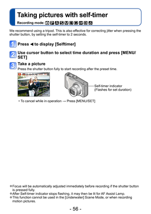 Page 56- 56 -
Taking pictures with self-timer
Recording mode:          
We recommend using a tripod. This is also effective for correcting jitter when pressing the 
shutter button, by setting the self-timer to 2 seconds.
Press  to display [Selftimer]
Use cursor button to select time duration and press [MENU/
SET]
Take a picture
Press the shutter button fully to start recording after the preset time.
Self-timer indicator
(Flashes for set duration)
 • To cancel while in operation → Press [MENU/SET]
 ●Focus will...