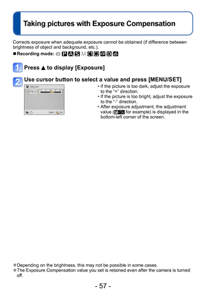 Page 57- 57 -
Corrects exposure when adequate exposure cannot be obtained (if difference between 
brightness of object and background, etc.).
 ■Recording mode:          
Press  to display [Exposure]
Use cursor button to select a value and press [MENU/SET]
 • If the picture is too dark, adjust the exposure  to the “+” direction.
 • If the picture is too bright, adjust the exposure to the “-” direction.
 • After exposure adjustment, the adjustment value ( for example) is displayed in the 
bottom-left corner of...