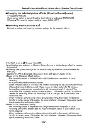 Page 62- 62 -
Taking Pictures with different picture effects  [Creative Control] mode 
 ●The flash is set to  [Forced Flash Off]. ●A setting that was selected in [Creative Control] mode is retained even after the camera 
is turned off.
 ●Following [Rec] menu settings will be automatically adjusted and cannot be selected 
manually.
[Sensitivity], [White Balance], [i.Exposure], [Min. Shtr Speed], [Color Mode]
 ●Notes on the [Miniature Effect] setting • The recording screen is displayed with a slight delay when...