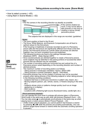 Page 65- 65 -
Taking pictures according to the scene  [Scene Mode] 
 • How to select a scene (→63) • Using flash in Scene Modes (→52)
[Panorama 
Shot]
(Continued)
Tips • Pan the camera in the recording direction as steadily as possible.If the camera shakes too 
much, it may not be able to 
take pictures or may end up 
creating a narrow (small) 
panorama picture.
The subjects that are displayed in this range are recorded. (guideline)
Notes
 • The zoom position is fixed to the W end. • The focus, White Balance,...