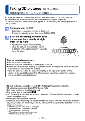 Page 69- 69 -
Taking 3D pictures  [3D Photo Mode]
Recording mode:          
Pictures are recorded continuously while moving the camera horizontally, and two 
pictures selected automatically are combined to make a single 3D picture. 
To view 3D pictures, a television that supports 3D is required (This unit will play back in 
2D). (→114)
Set mode dial to 
 • Description of recording method is displayed.  • Check the instructions, and then press [MENU/SET].
Start the recording and then slide 
the camera...