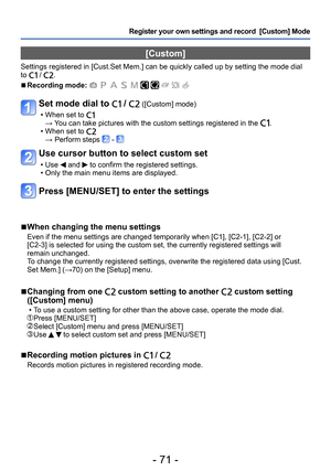 Page 71- 71 -
Register your own settings and record  [Custom] Mode 
[Custom]
Settings registered in [Cust.Set Mem.] can be quickly called up by setting the mode dial 
to  / .
 ■Recording mode:          
Set mode dial to  /  ([Custom] mode)
 • When set to →  You can take pictures with the custom settings registered in the . • When set to → Perform steps  - 
Use cursor button to select custom set
 • Use  and  to confirm the registered settings. • Only the main menu items are displayed.
Press [MENU/SET] to enter...