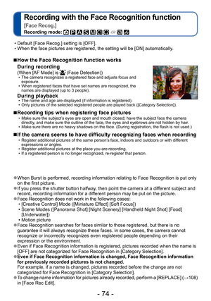 Page 74- 74 -
Recording with the Face Recognition function   
[Face Recog.]
Recording mode:          
 ■How the Face Recognition function works 
During recording 
(When [AF Mode] is  (Face Detection)) • The camera recognizes a registered face and adjusts focus and exposure. 
 • When registered faces that have set names are recognized, the names are displayed (up to 3 people).
During playback  • The name and age are displayed (if information is registered).  • Only pictures of the selected registered people are...