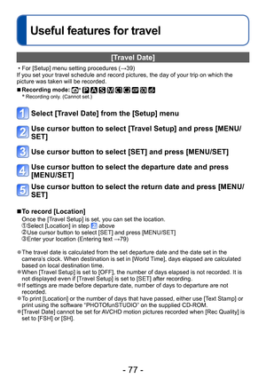 Page 77- 77 -
Useful features for travel
[Travel Date]
 • For [Setup] menu setting procedures (→39) 
If you set your travel schedule and record pictures, the day of your trip on which the 
picture was taken will be recorded. 
 ■Recording mode: ∗          ∗ Recording only. (Cannot set.)
Select [Travel Date] from the [Setup] menu
Use cursor button to select [Travel Setup] and press [MENU/
SET]
Use cursor button to select [SET] and press [MENU/SET]
Use cursor button to select the departure date and press...