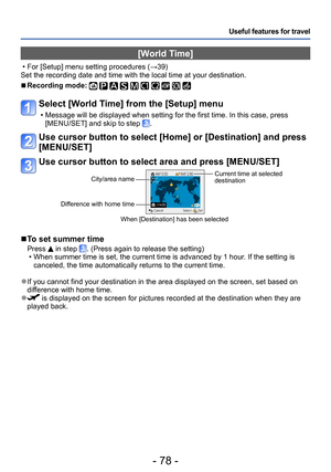 Page 78- 78 -
Useful features for travel
[World Time] 
 • For [Setup] menu setting procedures (→39)
Set the recording date and time with the local time at your destination.
 ■Recording mode:          
Select [World Time] from the [Setup] menu
 • Message will be displayed when setting for the first time. In this case, press  [MENU/SET] and skip to step .
Use cursor button to select [Home] or [Destination] and press 
[MENU/SET]
Use cursor button to select area and press [MENU/SET]
City/area name
Difference with...