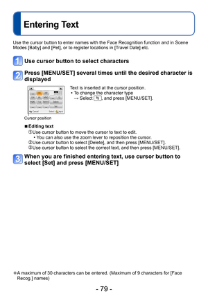 Page 79- 79 -
Entering Text
Use the cursor button to enter names with the Face Recognition function and in Scene 
Modes [Baby] and [Pet], or to register locations in [Travel Date] etc.
Use cursor button to select characters
Press [MENU/SET] several times until the desired character is 
displayed
Cursor position
Text is inserted at the cursor position. • To change the character type  
→ Select 
, and press [MENU/SET].
 ■Editing text
  Use cursor button to move the cursor to text to edit. • You can also use the...