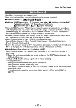 Page 82- 82 -
Using the [Rec] menu
[White Balance]
 • For [Rec] menu setting procedures (→39)
Adjust coloring to suit light source if colors otherwise appear unnatural.
 ■Recording mode:          
 ■Settings:  [AWB] (automatic) /  (outdoor, clear sky) /  (outdoor, cloudy sky) / (outdoor, shade) /  (Incandescent lighting) /  (uses value set in ) /  (set manually)
 ●When [AWB] (Automatic White Balance) is set, the coloring is adjusted in accordance 
with the light source. However, if the scene is too bright or...