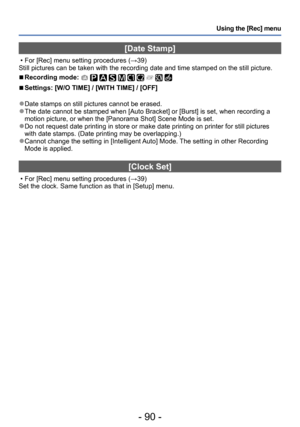 Page 90- 90 -
Using the [Rec] menu
[Date Stamp]
 • For [Rec] menu setting procedures (→39)
Still pictures can be taken with the recording date and time stamped on the still picture.
 ■Recording mode:          
 ■Settings: [W/O TIME] / [WITH TIME] / [OFF]
 ●Date stamps on still pictures cannot be erased. ●The date cannot be stamped when [Auto Bracket] or [Burst] is set, when recording a 
motion picture, or when the [Panorama Shot] Scene Mode is set.
 ●Do not request date printing in store or make date printing...