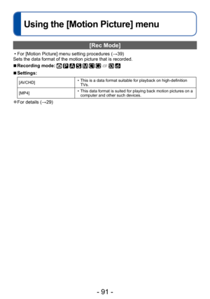 Page 91- 91 -
Using the [Motion Picture] menu
[Rec Mode]
 • For [Motion Picture] menu setting procedures (→39)
Sets the data format of the motion picture that is recorded.
 ■Recording mode:          
 ■Settings:
[AVCHD] • This is a data format suitable for playback on high-definition  TVs.
[MP4]
 • This data format is suited for playing back motion pictures on a  computer and other such devices.
 ●For details (→29)  