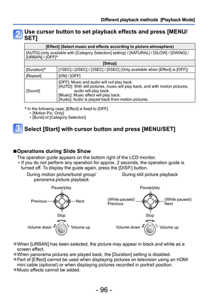 Page 96- 96 -
Different playback methods  [Playback Mode]
Use cursor button to set playback effects and press [MENU/
SET]
[Effect] (Select music and effects according to picture atmosphere)
[AUTO] (only available with [Category Selection] setting) / [NATURAL] / [SLOW] / [SWING] / 
[URBAN] / [OFF]
∗  
[Setup]
[Duration]
∗[1SEC] / [2SEC] / [3SEC] / [5SEC] (Only available when [Effect] is [OFF])
[Repeat] [ON] / [OFF]
[Sound] [OFF]: Music and audio will not play back.
[AUTO]: 
 With still pictures, music will play...