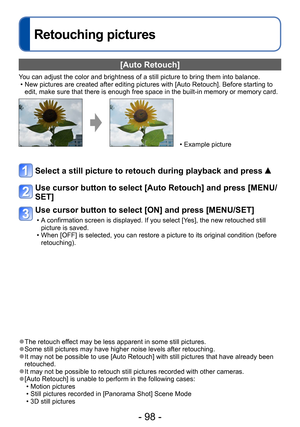 Page 98- 98 -
Retouching pictures
[Auto Retouch]
You can adjust the color and brightness of a still picture to bring them into balance. • New pictures are created after editing pictures with [Auto Retouch]. Before starting to edit, make sure that there is enough free space in the built-in memory or memory card.
 • Example picture
Select a still picture to retouch during playback and press  
Use cursor button to select [Auto Retouch] and press [MENU/
SET]
Use cursor button to select [ON] and press [MENU/SET]
 •...