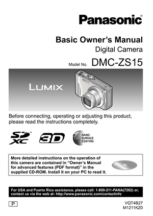 Page 1VQT4B27
M1211KZ0
Basic Owner’s Manual
Digital Camera
Model No.DMC-ZS15
Before connecting, operating or adjusting this product, 
please read the instructions completely.
More detailed instructions on the operation of 
this camera are contained in “Owner’s Manual 
for advanced features (PDF format)” in the 
supplied CD-ROM. Install it on your PC to read it.
P
For USA and Puerto Rico assistance, please call: 1-800-211-PANA(7262) or, 
contact us via the web at: http://www.panasonic.com/contactinfo 