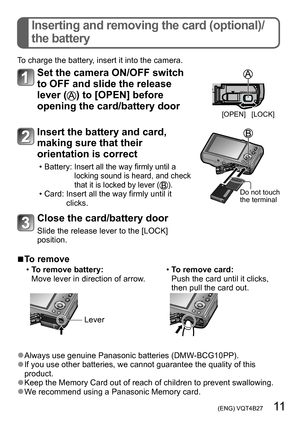 Page 11 (ENG) VQT4B27   11
Inserting and removing the card (optional)/
the battery
To charge the battery, insert it into the camera.
Set the camera ON/OFF switch 
to OFF and slide the release 
lever (
) to [OPEN] before 
opening the card/battery door
[OPEN] [LOCK]
Insert the battery and card, 
making sure that their 
orientation is correct
 • Battery:  Insert all the way firmly until a 
locking sound is heard, and check 
that it is locked by lever (
). • Card:  Insert all the way firmly until it 
clicks.Do not...