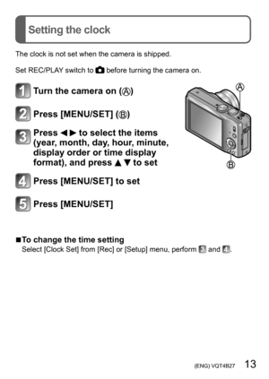 Page 13 (ENG) VQT4B27   13
Setting the clock
The clock is not set when the camera is shipped.
Set REC/PLAY switch to 
 before turning the camera on.
Turn the camera on ()
Press [MENU/SET] ()
Press   to select the items 
(year, month, day, hour, minute, 
display order or time display 
format), and press 
  to set
Press [MENU/SET] to set
Press [MENU/SET]
 ■To change the time setting
Select [Clock Set] from [Rec] or [Setup] menu, perform  and .  