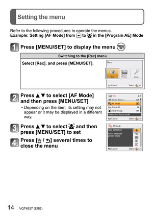 Page 1414   VQT4B27 (ENG)
Setting the menu
Refer to the following procedures to operate the menus.
Example:  Setting [AF Mode] from  to  in the [Program AE] Mode
Press [MENU/SET] to display the menu 
Switching to the [Rec] menu
Select [Rec], and press [MENU/SET].
Press   to select [AF Mode] 
and then press [MENU/SET]
 • Depending on the item, its setting may not 
appear or it may be displayed in a different 
way.
Press   to select  and then 
press [MENU/SET] to set
Press [ / ] several times to 
close the menu   