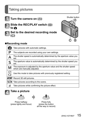 Page 15 (ENG) VQT4B27   15
Taking pictures
Turn the camera on ()Shutter button
Slide the REC/PLAY switch () 
to 
Set to the desired recording mode 
(
)
 ■Recording mode
Take pictures with automatic settings.
The subjects are recorded using your own settings.
The shutter speed is automatically determined by the aperture value you 
set.
The aperture value is automatically determined by the shutter speed you 
set.
The exposure is adjusted by the aperture value and the shutter speed 
which are manually adjusted....