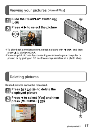 Page 17 (ENG) VQT4B27   17
Viewing your pictures [Normal Play]
Deleting pictures
Slide the REC/PLAY switch () 
to 
Press   to select the picture 
 ●To play back a motion picture, select a picture with  or , and then 
press  to start playback. ●You can print pictures by connecting a camera to your computer or 
printer, or by giving an SD card to a shop assistant at a photo shop.
Deleted pictures cannot be recovered.
Press [ / ] () to delete the 
displayed picture
Press  to select [Yes] and then 
press [MENU/SET]...