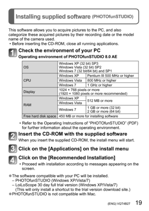 Page 19 (ENG) VQT4B27   19
Installing supplied software (PHOTOfunSTUDIO)
This software allows you to acquire pictures to the PC, and also 
categorize these acquired pictures by their recording date or the model 
name of the camera used.
 • Before inserting the CD-ROM, close all running applications.
Check the environment of your PC
Operating environment of PHOTOfunSTUDIO 8.0 AE
OSWindows XP (32 bit) SP3
Windows Vista (32 bit) SP2
Windows 7 (32 bit/64 bit) and SP1
CPU Windows XP Pentium III 500 MHz or higher...