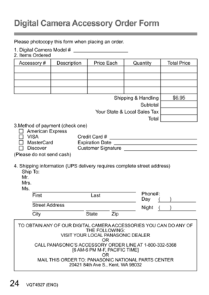 Page 2424   VQT4B27 (ENG)
Digital Camera Accessory Order Form
Please photocopy this form when placing an order.
1. Digital Camera Model #                                          
2. Items Ordered
Accessory #  Description Price Each Quantity Total PriceShipping & Handling$6.95
Subtotal
Your State & Local Sales Tax Total
3.Method of payment (check one)
   American Express   VISA                                      Credit Card #      MasterCard                        Expiration Date      Discover...