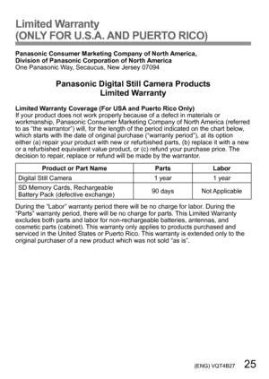 Page 25 (ENG) VQT4B27   25
Limited Warranty 
(ONLY FOR U.S.A. AND PUERTO RICO)
Panasonic Consumer Marketing Company of North America,  
Division of Panasonic Corporation of North America
One Panasonic Way, Secaucus, New Jersey 07094
Panasonic Digital Still Camera Products 
Limited Warranty
Limited Warranty Coverage (For USA and Puerto Rico Only)
If your product does not work properly because of a defect in materials or 
workmanship, Panasonic Consumer Marketing Company of North America (referred 
to as “the...