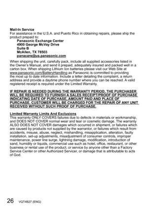 Page 2626   VQT4B27 (ENG)
Mail-In Service
For assistance in the U.S.A. and Puerto Rico in obtaining repairs, please ship the 
product prepaid to:Panasonic Exchange Center
4900 George McVay Drive
Suite B
McAllen, TX 78503
panacare@us.panasonic.com
When shipping the unit, carefully pack, include all supplied accessories listed in 
the Owner’s Manual, and send it prepaid, adequately insured and packed well in a 
carton box. When shipping Lithium Ion batteries please visit our W eb Site at...