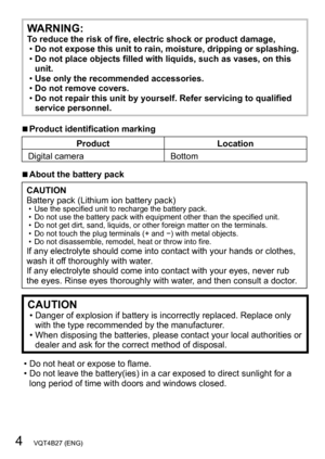 Page 44   VQT4B27 (ENG)
WARNING:To reduce the risk of fire, electric shock or product damage, •Do not expose this unit to rain, moisture, dripping or splashing. •Do not place objects filled with liquids, such as vases, on this 
unit.
 •Use only the recommended accessories. •Do not remove covers. •Do not repair this unit by yourself. Refer servicing to qualified 
service personnel.
 ■Product identification marking
Product Location
Digital camera Bottom
 ■About the battery pack
CAUTION
Battery pack (Lithium ion...