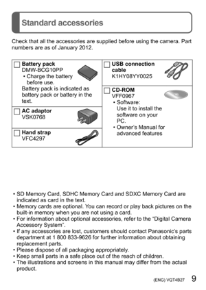 Page 9 (ENG) VQT4B27   9
Standard accessories
Check that all the accessories are supplied before using the camera. Part 
numbers are as of January 2012.
Battery pack
DMW-BCG10PP
 • Charge the battery before use.
Battery pack is indicated as 
battery pack or battery in the 
text.
AC adaptor
VSK0768
Hand strap
VFC4297
USB connection 
cable
K1HY08YY0025
CD-ROM
VFF0967
 • Software:Use it to install the 
software on your 
PC.
 • Owner’s Manual for advanced features
 • SD Memory Card, SDHC Memory Card and SDXC...