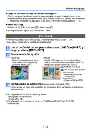 Page 101- 101 -
Uso del menú [Repr.]
 ■Carga en sitios Web donde se comparten imágenes
Cuando se ajusta [Ajuste de carga], la herramienta de carga incorporada hace copias 
automáticamente en la tarjeta del interior de la cámara. Conecte la cámara a su ordenador 
(→119) antes de realizar las operaciones de carga. Para más detalles, consulte (→121).
 ■Para borrar todo 
Seleccione [SUPR.] en el paso 
 y seleccione [Sí].
 ●No disponible en tarjetas con menos de 512 MB.
[Ins. título]
 • Para la visualización del menú...