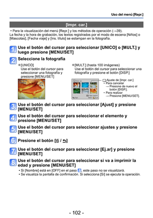 Page 102- 102 -
Uso del menú [Repr.]
[Impr. car.]
 • Para la visualización del menú [Repr.] y los métodos de operación (→39).
La fecha y la hora de grabación, los textos registrados por el modo de escena [Niños] o 
[Mascotas], [Fecha viaje] y [Ins. título] se estampan en la fotografía.
Use el botón del cursor para seleccionar [UNICO] o [MULT.] y 
luego presione [MENU/SET]
Seleccione la fotografía
 ●[UNICO]
Use el botón del cursor para 
seleccionar una fotografía y 
presione [MENU/SET] ●[MULT.] (hasta 100...