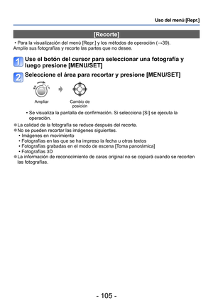 Page 105- 105 -
Uso del menú [Repr.]
[Recorte]
 • Para la visualización del menú [Repr.] y los métodos de operación (→39).
Amplíe sus fotografías y recorte las partes que no desee.
Use el botón del cursor para seleccionar una fotografía y 
luego presione [MENU/SET]
Seleccione el área para recortar y presione [MENU/SET]
Ampliar Cambio de 
posición
 • Se visualiza la pantalla de confirmación. Si selecciona [Sí] se ejecuta la 
operación.
 ●La calidad de la fotografía se reduce después del recorte. ●No se pueden...